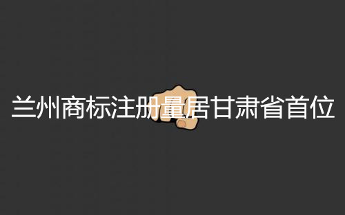 甘肃商标注册 兰州商标注册 兰州商标注册量居甘肃省首位.jpg
